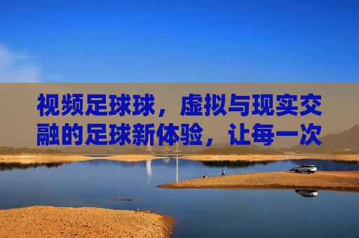 视频足球球,虚拟与现实交融的足球新体验,让每一次进球都值得回味,视频足球球,虚拟与现实交融的足球新体验,让每一次进球都值得回味