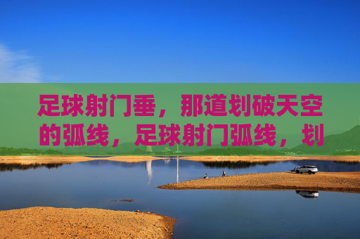 足球射门垂,那道划破天空的弧线,足球射门弧线,划破天空的瞬间弧线