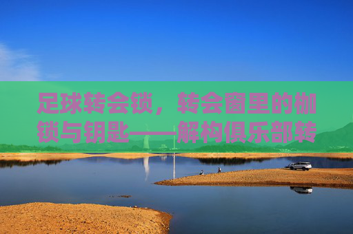 足球转会锁,转会窗里的枷锁与钥匙——解构俱乐部转会决策中的核心约束,足球转会锁,转会窗里的枷锁与钥匙——解构俱乐部转会决策中的核心约束