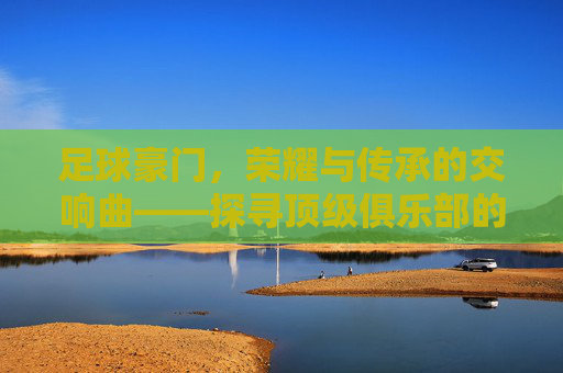足球豪门,荣耀与传承的交响曲——探寻顶级俱乐部的辉煌历程与时代印记,足球豪门,荣耀与传承的交响曲——探寻顶级俱乐部的辉煌历程与时代印记