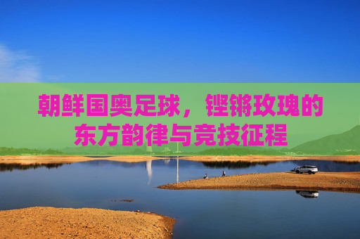 朝鲜国奥足球，铿锵玫瑰的东方韵律与竞技征程