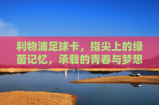 利物浦足球卡,指尖上的绿茵记忆,承载的青春与梦想,利物浦足球卡,指尖上的绿茵记忆,承载的青春与梦想