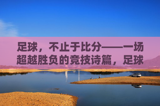 足球，不止于比分——一场超越胜负的竞技诗篇，足球，不止于比分——一场超越胜负的竞技诗篇