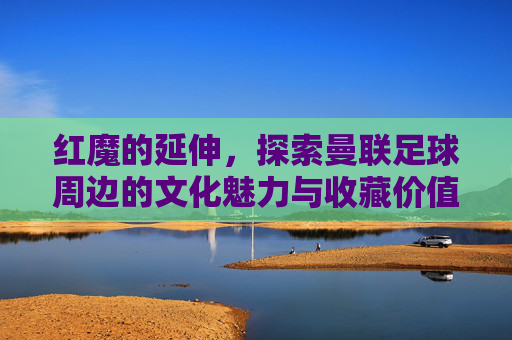 红魔的延伸,探索曼联足球周边的文化魅力与收藏价值,红魔的延伸,探索曼联足球周边的文化魅力与收藏价值