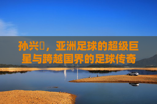 孙兴慜，亚洲足球的超级巨星与跨越国界的足球传奇
