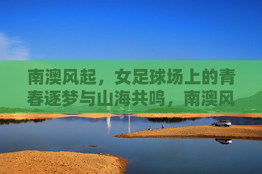 南澳风起，女足球场上的青春逐梦与山海共鸣，南澳风起，女足球场上的青春逐梦与山海共鸣