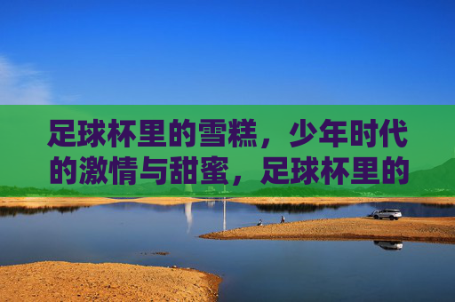 足球杯里的雪糕,少年时代的激情与甜蜜,足球杯里的雪糕,少年时代的激情与甜蜜