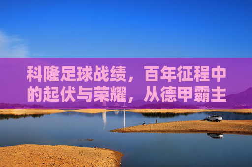科隆足球战绩,百年征程中的起伏与荣耀,从德甲霸主到中下游的挣扎与重生,科隆足球百年征程,从德甲霸主到中下游的挣扎与重生,荣耀与起伏交织