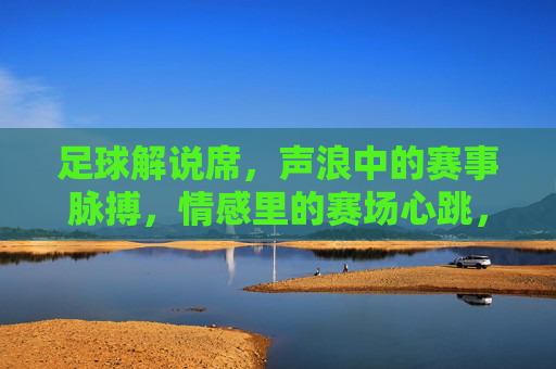 足球解说席,声浪中的赛事脉搏,情感里的赛场心跳,足球解说席,声浪中的赛事脉搏,情感里的赛场心跳