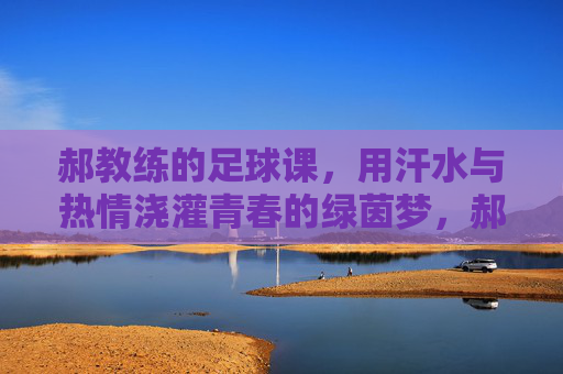 郝教练的足球课，用汗水与热情浇灌青春的绿茵梦，郝教练的足球课，用汗水与热情浇灌青春的绿茵梦