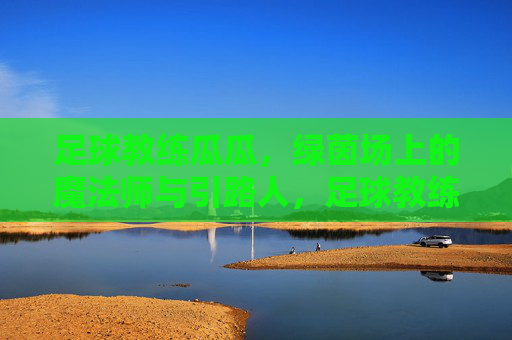 足球教练瓜瓜，绿茵场上的魔法师与引路人，足球教练瓜瓜，绿茵场上的魔法师与引路人