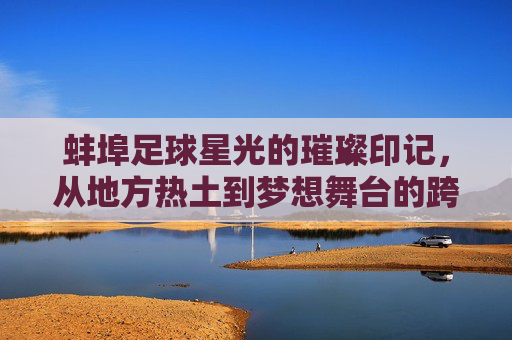 蚌埠足球星光的璀璨印记，从地方热土到梦想舞台的跨越，蚌埠足球星光的璀璨印记，从地方热土到梦想舞台的跨越