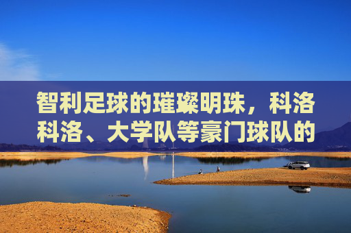 智利足球的璀璨明珠,科洛科洛、大学队等豪门球队的历史传承与辉煌成就,智利足球璀璨明珠,科洛科洛、大学队等豪门球队的历史传承与辉煌成就