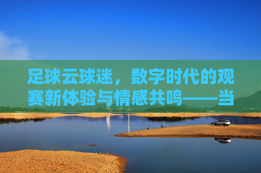 足球云球迷，数字时代的观赛新体验与情感共鸣——当足球与云端相遇，激情不再遥远，足球云球迷，数字时代的观赛新体验与情感共鸣——当足球与云端相遇，激情不再遥远
