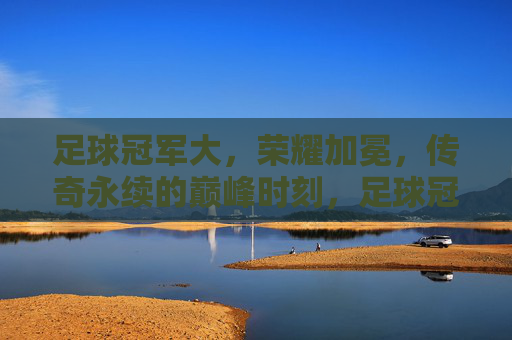 足球冠军大，荣耀加冕，传奇永续的巅峰时刻，足球冠军大，荣耀加冕，传奇永续的巅峰时刻