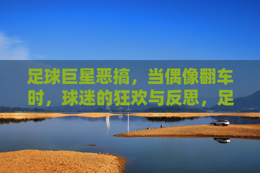 足球巨星恶搞，当偶像翻车时，球迷的狂欢与反思，足球巨星恶搞，当偶像翻车时，球迷的狂欢与反思