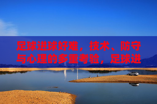 足球进球好难,技术、防守与心理的多重考验,足球进球难,技术、防守与心理的多重考验