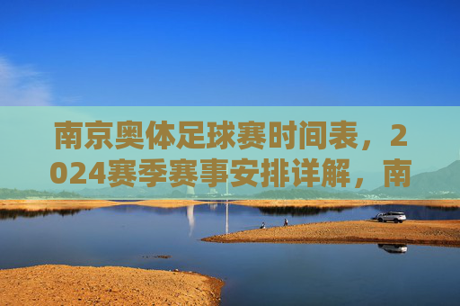 南京奥体足球赛时间表,2024赛季赛事安排详解,南京奥体足球赛时间表,2024赛季赛事安排详解