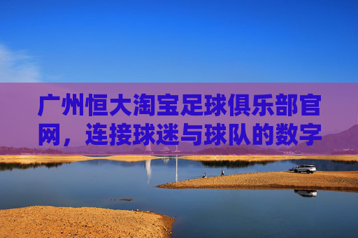 广州恒大淘宝足球俱乐部官网，连接球迷与球队的数字桥梁，打造沉浸式足球体验，广州恒大淘宝官网，连接球迷与球队的数字桥梁，打造沉浸式足球体验