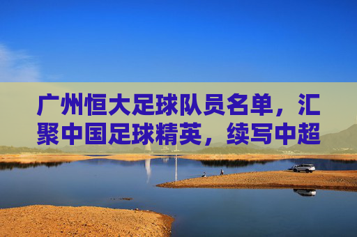 广州恒大足球队员名单，汇聚中国足球精英，续写中超传奇，广州恒大足球队员名单，汇聚中国足球精英，续写中超传奇