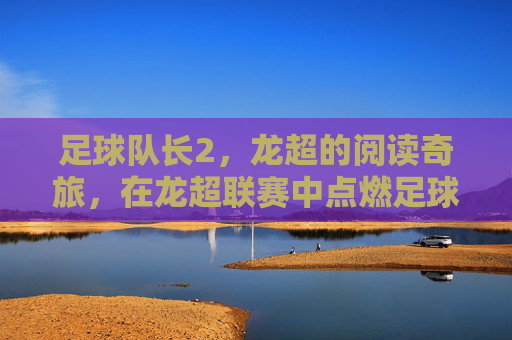 足球队长2,龙超的阅读奇旅,在龙超联赛中点燃足球与阅读的共鸣,足球队长2,龙超阅读奇旅点燃足球与阅读的共鸣