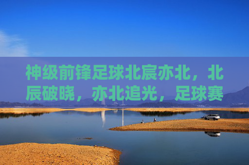 神级前锋足球北宸亦北,北辰破晓,亦北追光,足球赛场上的破浪与梦想,神级前锋足球,北宸亦北,破浪追光,梦想破晓