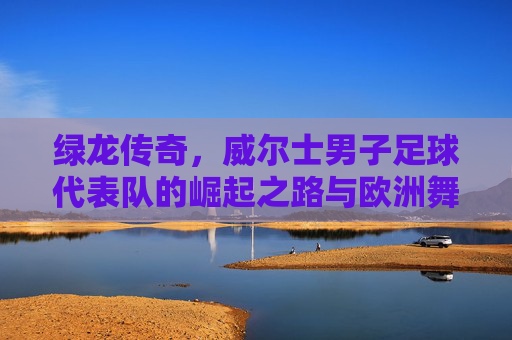 绿龙传奇,威尔士男子足球代表队的崛起之路与欧洲舞台的绽放,绿龙传奇,威尔士男子足球代表队的崛起之路与欧洲舞台的绽放