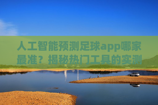 人工智能预测足球app哪家最准？揭秘热门工具的实测与综合对比，人工智能预测足球app哪家最准？揭秘热门工具的实测与综合对比