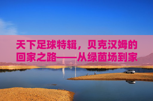 天下足球特辑，贝克汉姆的回家之路——从绿茵场到家庭与公益的坚守，天下足球特辑，贝克汉姆的回家之路——从绿茵场到家庭与公益的坚守