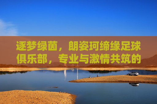 逐梦绿茵，朗姿珂缔缘足球俱乐部，专业与激情共筑的足球梦想家园，逐梦绿茵，朗姿珂缔缘足球俱乐部，专业与激情共筑的足球梦想家园