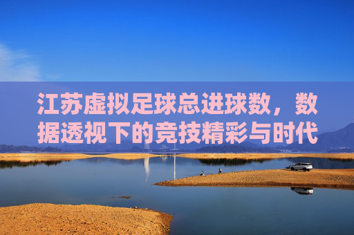 江苏虚拟足球总进球数，数据透视下的竞技精彩与时代印记，江苏虚拟足球总进球数，数据透视下的竞技精彩与时代印记