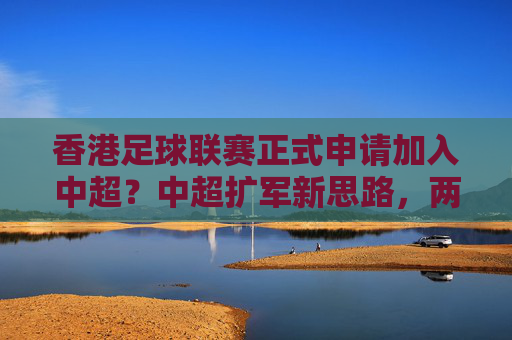 香港足球联赛正式申请加入中超？中超扩军新思路，两地足球资源整合的探索，香港足球联赛正式申请加入中超？中超扩军新思路，两地足球资源整合的探索