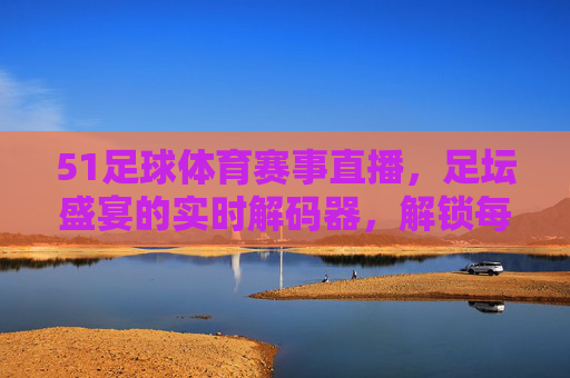 51足球体育赛事直播,足坛盛宴的实时解码器,解锁每一个激情瞬间