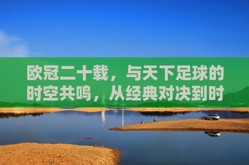 欧冠二十载,与天下足球的时空共鸣,从经典对决到时代印记,欧冠二十载,与天下足球的时空共鸣,从经典对决到时代印记