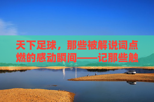 天下足球，那些被解说词点燃的感动瞬间——记那些触动心弦的足球故事与解说情怀，天下足球，那些被解说词点燃的感动瞬间——记那些触动心弦的足球故事与解说情怀