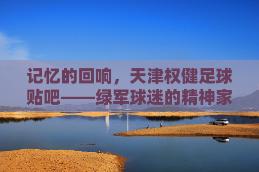 记忆的回响,天津权健足球贴吧——绿军球迷的精神家园与青春印记,记忆的回响,天津权健足球贴吧——绿军球迷的精神家园与青春印记