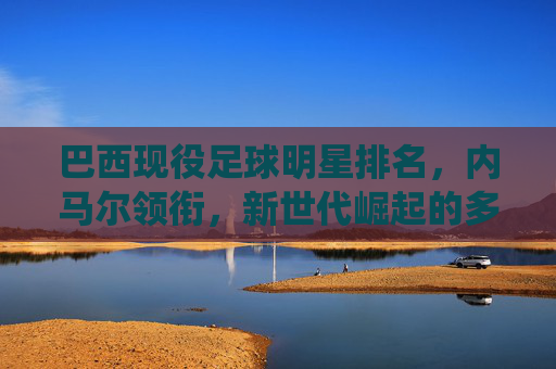巴西现役足球明星排名,内马尔领衔,新世代崛起的多元足球图景,巴西现役足球明星排名,内马尔领衔,新世代崛起的多元足球图景