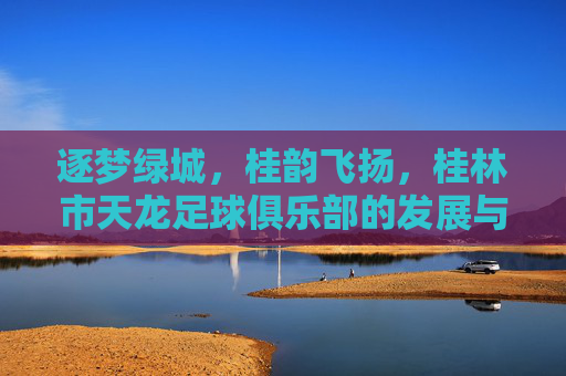 逐梦绿城,桂韵飞扬,桂林市天龙足球俱乐部的发展与传承,逐梦绿城,桂韵飞扬,桂林市天龙足球俱乐部的发展与传承