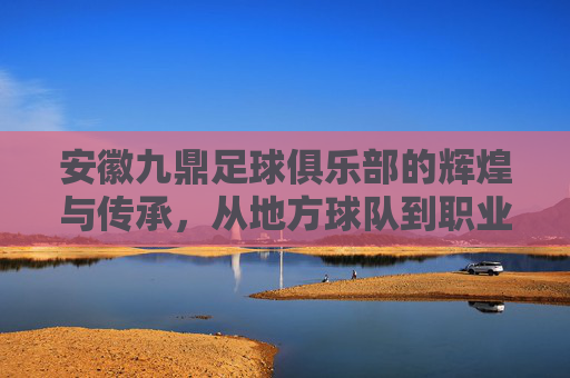 安徽九鼎足球俱乐部的辉煌与传承，从地方球队到职业联赛的探索之路