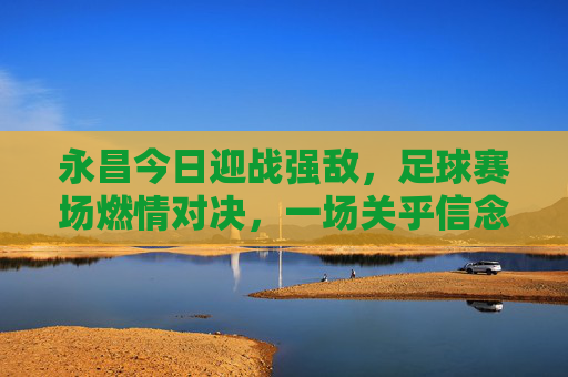 永昌今日迎战强敌，足球赛场燃情对决，一场关乎信念与荣耀的较量，永昌今日迎战强敌，足球赛场燃情对决，一场关乎信念与荣耀的较量
