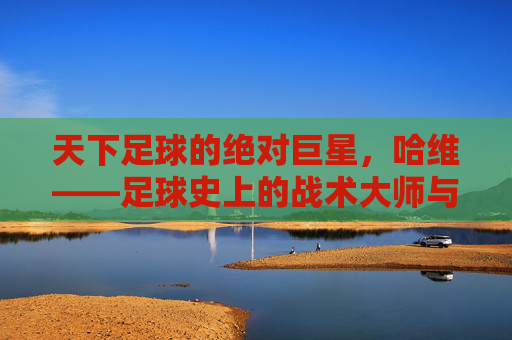 天下足球的绝对巨星，哈维——足球史上的战术大师与优雅艺术家，天下足球的绝对巨星，哈维——足球史上的战术大师与优雅艺术家