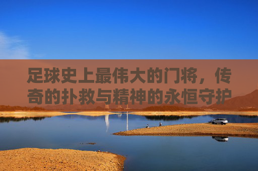 足球史上最伟大的门将，传奇的扑救与精神的永恒守护者