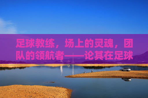 足球教练,场上的灵魂,团队的领航者——论其在足球运动中的不可或缺性