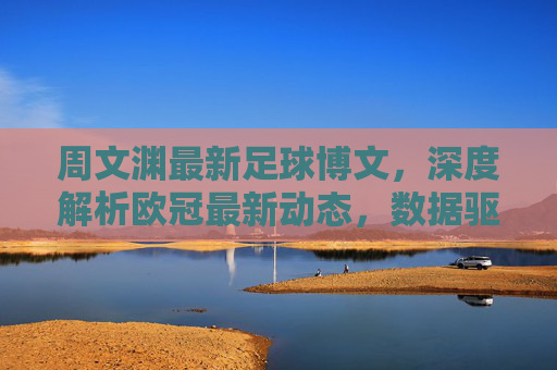 周文渊最新足球博文，深度解析欧冠最新动态，数据驱动下的赛果预测引球迷热议