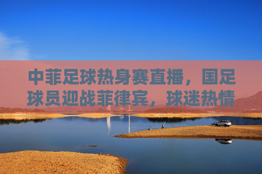 中菲足球热身赛直播,国足球员迎战菲律宾,球迷热情在线观赛,精彩瞬间引热议,中菲足球热身赛直播,国足球员迎战菲律宾 精彩瞬间引球迷热议