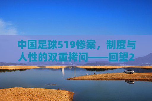 中国足球519惨案，制度与人性的双重拷问——回望2002年世界杯预选赛中国对韩国的悲剧瞬间，中国足球519惨案，制度与人性的双重拷问——回望2002年世界杯预选赛中国对韩国的悲剧瞬间