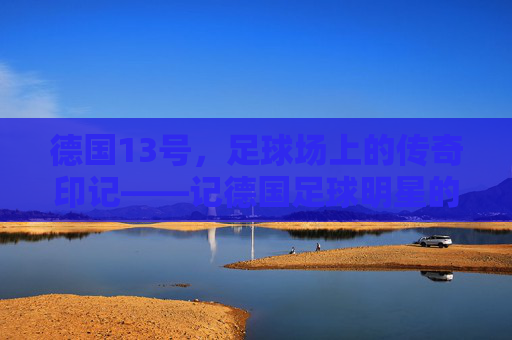 德国13号，足球场上的传奇印记——记德国足球明星的职业生涯与德国队的精神传承，德国13号，足球场上的传奇印记——记德国足球明星的职业生涯与德国队的精神传承