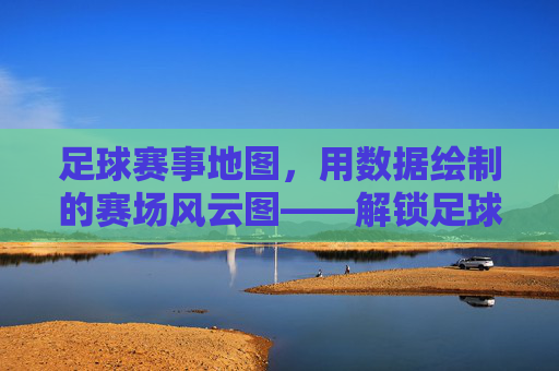 足球赛事地图,用数据绘制的赛场风云图——解锁足球世界的地理密码,足球赛事地图,用数据绘制的赛场风云图——解锁足球世界的地理密码