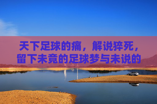 天下足球的痛，解说猝死，留下未竟的足球梦与未说的故事，天下足球的痛，解说猝死，未竟的足球梦与未说的故事