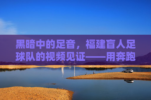 黑暗中的足音，福建盲人足球队的视频见证——用奔跑点亮盲人的足球梦，黑暗中的足音，福建盲人足球队的视频见证——用奔跑点亮盲人的足球梦